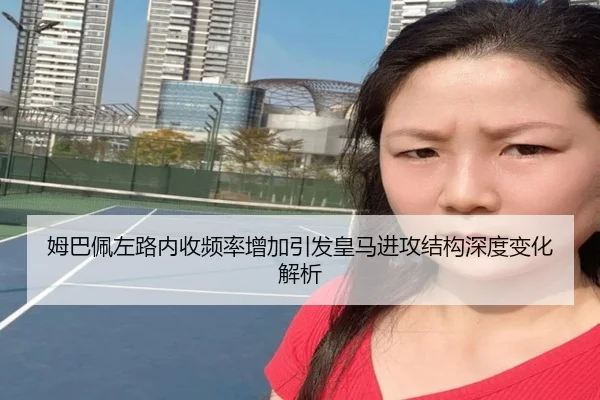 姆巴佩左路内收频率增加引发皇马进攻结构深度变化解析